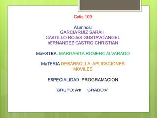 Cetis 109
Alumnos:
GARCIA RUIZ SARAHI
CASTILLO ROJAS GUSTAVO ANGEL
hERNANDEZ CASTRO CHRISTIAN
MaESTRA: MARGARITA ROMERO ALVARADO
MaTERIA DESARROLLA APLICACIONES
MOVILES
ESPECIALIDAD :PROGRAMACION
GRUPO: Am GRADO:4°