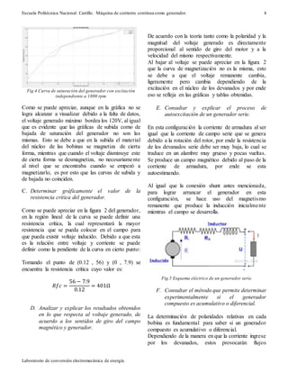 Escuela Politécnica Nacional. Carrillo. Máquina de corriente continua como generador.
Laboratorio de conversión electromecánica de energía.
4
Fig.4 Curva de saturación del generador con excitación
independiente a 1800 rpm.
Como se puede apreciar, aunque en la gráfica no se
logra alcanzar a visualizar debido a la falta de datos,
el voltaje generado máximo bordea los 120V, al igual
que es evidente que las gráficas de subida como de
bajada de saturación del generador no son las
mismas. Esto se debe a que en la subida el material
del núcleo de las bobinas se magnetiza de cierta
forma, mientras que cuando el voltaje disminuye este
de cierta forma se desmagnetiza, no necesariamente
al nivel que se encontraba cuando se empezó a
magnetizarlo, es por esto que las curvas de subida y
de bajada no coinciden.
C. Determinar gráficamente el valor de la
resistencia crítica del generador.
Como se puede apreciar en la figura 2 del generador,
en la región lineal de la curva se puede definir una
resistencia crítica, la cual representará la mayor
resistencia que se pueda colocar en el campo para
que pueda existir voltaje inducido. Debido a que esta
es la relación entre voltaje y corriente se puede
definir como la pendiente de la curva en cierto punto:
Tomando el punto de (0.12 , 56) y (0 , 7.9) se
encuentra la resistencia crítica cuyo valor es:
𝑅𝑓𝑐 =
56 − 7.9
0.12
= 401Ω
D. Analizar y explicar los resultados obtenidos
en lo que respecta al voltaje generado, de
acuerdo a los sentidos de giro del campo
magnético y generador.
De acuerdo con la teoría tanto como la polaridad y la
magnitud del voltaje generado es directamente
proporcional al sentido de giro del motor y a la
velocidad del mismo respectivamente.
Al bajar al voltaje se puede apreciar en la figura 2
que la curva de magnetización no es la misma, esto
se debe a que el voltaje remanente cambia,
ligeramente pero cambia dependiendo de la
excitación en el núcleo de los devanados y por ende
eso se refleja en las gráficas y tablas obtenidas.
E. Consultar y explicar el proceso de
autoexcitación de un generador serie.
En esta configuración la corriente de armadura al ser
igual que la corriente de campo serie que se genera
debido a la rotación del rotor, por ende la resistencia
de los devanados serie debe ser muy baja, lo cual se
traduce en un alambre muy grueso y pocas vueltas.
Se produce un campo magnético debido al paso de la
corriente de armadura, por ende se esta
autoestimando.
Al igual que la conexión shunt antes mencionada,
para lograr arrancar el generador en esta
configuración, se hace uso del magnetismo
remanente que produce la inducción inicialmente
mientras el campo se desarrolla.
Fig.5 Esquema eléctrico de un generador serie.
F. Consultar el método que permite determinar
experimentalmente si el generador
compuesto es acumulativo o diferencial.
La determinación de polaridades relativas en cada
bobina es fundamental para saber si un generador
compuesto es acumulativo o diferencial.
Dependiendo de la manera en que la corriente ingrese
por los devanados, estos provocarán flujos
 