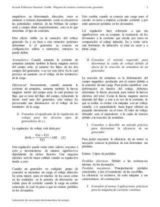 Escuela Politécnica Nacional. Carrillo. Máquina de corriente continua como generador.
Laboratorio de conversión electromecánica de energía.
5
magnéticos en determinada dirección, estos se
sumaran o restaran dependiendo como se encuentren
las polaridades relativas de las bobinas de campo
serie y campo shunt respectivamente, esto es lo que
determina el tipo de conexión.
Otro efecto visible es la variación del voltaje
generado Ea y en base a esta variación podemos
determinar si el generador se conecta en
configuración aditiva o sustractiva, entonces se
puede definir:
Acumulativo: Cuando aumenta la corriente de
armadura aumenta también la fuerza magneto motriz
del campo serie, al sumarse los flujos de los dos
campos del generador, a su vez esto eleva Ea lo cual
provoca un aumento en el voltaje de los terminales
de la carga.
Diferencial: Inversamente, cuando aumenta la
corriente de armadura, aumenta también la fuerza
magneto motriz del campo serie, lo cual produce un
flujo que se resta del flujo del campo, reduciendo la
fuerza total neta del generador, esto reduce Ea
provocando una disminución en el voltaje de los
terminales de la carga.
G. Consultar el significado de la regulación de
voltaje para los diversos tipos de
generadores de c.c.
La regulación de voltaje está dada por:
𝑅𝑣% =
𝑉𝑛𝑙 − 𝑉𝑓𝑙
𝑉𝑓𝑙
∗ 100 (2)
Esta regulación puede variar entre valores cercanos a
cero o incrementarse de manera significativa
dependiente de ciertos factores. Una maquina
eléctrica será de mejor calidad cuando su regulación
tienda a cero.
Cuando un generador en cualquier grupo de
conexión se encuentra sin carga, el voltaje inducido
Ea sema mayor, pues en muchos de los casos como
en las realizadas en la práctica de laboratorio no
existía paso de corriente cuando la carga no estaba
conectada, lo cual da paso a que no existan perdidas
en los devanados.
Esto cambia cuando se conecta una carga pues el
circuito se cierra y empieza a circular corriente y por
ende aparecen perdidas en los devanados.
LA regulación hace referencia a que tan
significativos son en conjunto la resistencia de los
devanados y la corriente que circula por estos en
comparación al voltaje inducido Ea, y como varía
este fenómeno de inducción el estar en vacío y a
plena carga.
H. Consultar el método requerido para
determinar la caída de voltaje debido al
efecto de la reacción de armadura de un
generador.
La reacción de armadura es la deformación del
campo magnético producido por el estator debido a
la conexión de una carga. Para poder cuantificar esta
deformación en función del voltaje, debemos
determinar la fuerza necesaria para vencer la inercia
eléctrica del rotor. Como la fuerza magneto motriz
depende del flujo y este a su vez de la corriente, lo
que se realiza es excitar a la máquina con un voltaje
variable, e ir aumentándolo hasta lograr obtener un
pequeño movimiento en el rotor. El valor de voltaje
obtenido será el equivalente a la caída de tensión
debido a la reacción de armadura.
I. Consultar y describir un método práctico
para determinar la eficiencia de un
generador.
Para poder encontrar la eficiencia de un motor es
necesario conocer la potencia de este determinar sus
pérdidas.
Existen 2 tipos de perdidas:
Perdidas eléctricas: Debido a las resistencias
internas de los devanados.
Perdidas mecánicas: Principalmente pérdidas
rotacionales y por el rozamiento de las escobillas.
La eficiencia es exclusiva de cada máquina y sus
características de construcción.
J. Consultar al menos 3 aplicaciones prácticas
para la máquina de corriente continua.
 