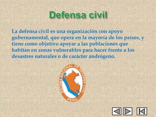 La defensa civil es una organización con apoyo
gubernamental, que opera en la mayoría de los países, y
tiene como objetivo apoyar a las poblaciones que
habitan en zonas vulnerables para hacer frente a los
desastres naturales o de carácter andrógeno.
 