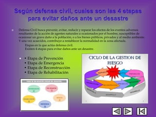  Defensa Civil busca prevenir, evitar, reducir y reparar los efectos de los eventos adversos
resultantes de la acción de agentes naturales u ocasionados por el hombre, susceptibles de
ocasionar un grave daño a la población, o a los bienes públicos, privados y al medio ambiente.
Y una vez acaecidos, contribuye a restablecer la normalidad en la zona afectada.
Etapas en la que actúa defensa civil.
Existen 4 etapas para evitar daños ante un desastre.
 • Etapa de Prevención
• Etapa de Emergencia
• Etapa de Reconstrucción
• Etapa de Rehabilitación
 