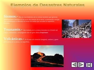 Sismos.- Son los movimientos de la corteza terrestre que generan
deformaciones intensas en las rocas del interior de la tierra, acumulando energía
que súbitamente es liberada en forma de ondas que sacuden la superficie
terrestre.
Tsunamis.- Movimiento de la corteza terrestre en el fondo del
océano, formando y propagando olas de gran altura.Erupciones
Volcánicas.- Es el paso del material (magma), cenizas y gases
del interior de la tierra a la superficie.
 