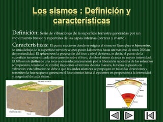 Definición: Serie de vibraciones de la superficie terrestre generadas por un
movimiento brusco y repentino de las capas internas (corteza y manto).
Características: El punto exacto en donde se origina el sismo se llama foco o hipocentro,
se sitúa debajo de la superficie terrestre a unos pocos kilómetros hasta un máximo de unos 700 km
de profundidad. El epicentroes la proyección del foco a nivel de tierra, es decir, el punto de la
superficie terrestre situada directamente sobre el foco, donde el sismo alcanza su mayor intensidad.
El fallamiento (falla) de una roca es causado precisamente por la liberación repentina de los esfuerzos
(compresión, tensión o de cizalla) impuestos al terreno, de esta manera, la tierra es puesta en
vibración; esta vibración se debe a que las ondas sísmicas se propagan en todas las direcciones y
trasmiten la fuerza que se genera en el foco sísmico hasta el epicentro en proporción a la intensidad
y magnitud de cada sismo.:
 