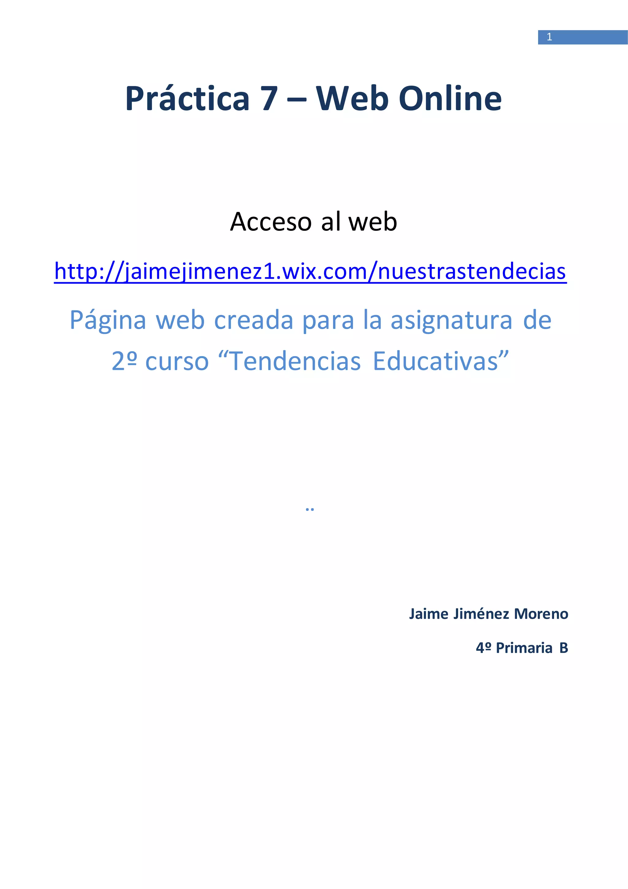 1
Práctica 7 – Web Online
Acceso al web
http://jaimejimenez1.wix.com/nuestrastendecias
Página web creada para la asignatura de
2º curso “Tendencias Educativas”
¨
Jaime Jiménez Moreno
4º Primaria B