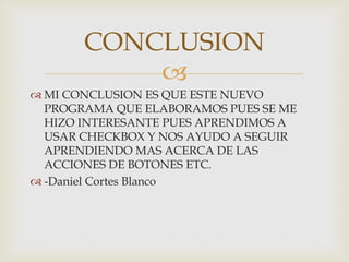 
MI CONCLUSION ES QUE ESTE NUEVO
PROGRAMA QUE ELABORAMOS PUES SE ME
HIZO INTERESANTE PUES APRENDIMOS A
USAR CHECKBOX Y NOS AYUDO A SEGUIR
APRENDIENDO MAS ACERCA DE LAS
ACCIONES DE BOTONES ETC.
-Daniel Cortes Blanco
CONCLUSION