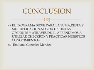 
EL PROGRAMA SIRVE PÁRA LA SUMA,RESTA Y
MULTIPLICACION,NOS DA DISTINTAS
OPCIONES Y ATRAVES DE EL ÁPRENDIMOS A
UTILIZAR CHECKBOX Y PRACTICAR NUESTROS
CONOCIMIENTOS
-Emiliano Gonzalez Mendez
CONCLUSION