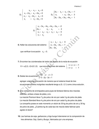 Práctica 2
9
S5
2 3 4
1 2 3 4
1 2 3 4
1 3 4
x x x 0
x 2x x 5x 0
x x 2x x 0
x x 2x 0
− + =⎧
⎪
− − + =⎪
⎨
− − − + =⎪
⎪ + − =⎩
S6
1 2 3 4
1 3 4
1 2 3 4
2x x x 3x 1
x x 2x 3
3x 2x 3x 4x 1
− + + = −⎧
⎪
− + − =⎨
⎪ − + + =⎩
S7
1 2 3 4 5
1 3 4
1 2 3 4 5
1 2
x 3x 4x 4x 3x 2
2x x x 2
x x x x x 0
x x 2
+ − + + = −⎧
⎪
+ − =⎪
⎨
+ − + + =⎪
⎪ + =⎩
6. Hallar las soluciones del sistema
+ − =⎧
⎪
− + − = −⎨
⎪ − =⎩
1 2 3
1 2 3
1 2
x x x 0
x 3x 2x 1
3x 2x 1
que verifican la ecuación =2x 0 .
7. Encontrar las coordenadas de todos los puntos de la recta de ecuación
X = α(2,2,−2)+(0,1,0) que son soluciones del sistema
+ + = −⎧
⎨
− + =⎩
x y z 1
x y 1
8. Dadas las ecuaciones
− + =⎧
⎨
− − =⎩
3x y z 3
x 2y 3z 1
agregar una tercera ecuación de manera que el sistema lineal de tres
ecuaciones con tres incógnitas resultante tenga a (0,−2,1) como única solución.
9. Una compañía de enchapados para joyas de fantasía fabrica dos mezclas
distintas, ambas a base de plata y oro.
La mezcla Premium lleva 7 g de polvo de oro por cada 3 g de polvo de plata.
La mezcla Standard lleva 4 g de polvo de oro por cada 6 g de polvo de plata.
La compañía posee en este momento un stock de 35 kg de polvo de oro y 30 kg
de polvo de plata. ¿Cuántos kg de cada tipo de mezcla debe fabricar para
agotar el stock?
10. Las harinas de soja, garbanzos y trigo burgul intervienen en la composición de
tres alimentos: Soji, Garbi y Burgui, fabricados por una empresa.
 