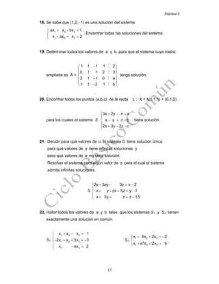 Práctica 2
13
18. Se sabe que (1,2,−1) es una solución del sistema
1 2 3
1 2 3
ax x bx 1
x ax x 2
+ − =⎧
⎨
− + =⎩
. Encontrar todas las soluciones del sistema.
19. Determinar todos los valores de a y b para que el sistema cuya matriz
ampliada es A =
−⎛ ⎞
⎜ ⎟
⎜ ⎟
⎜ ⎟−
⎜ ⎟
−⎝ ⎠
1 1 1 1 2
0 1 1 2 3
2 1 1 0 a
1 1 3 1 b
tenga solución.
20. Encontrar todos los puntos (a,b,c) de la recta L : X = λ(1,1,1) + (0,1,2)
para los cuales el sistema S
3x 2y z a
x y z b
2x 3y 2z c
+ − =⎧
⎪
− + =⎨
⎪ + − =⎩
tiene solución.
21. Decidir para qué valores de α el sistema S tiene solución única,
para qué valores de α tiene infinitas soluciones y
para qué valores de α no tiene solución.
Resolver el sistema para algún valor de α para el cual el sistema
admita infinitas soluciones.
S
2x 3 y 3z x 2
x y ( 1)z y 1
x 3y z z 1,5
α
α
+ − = −⎧
⎪
+ + + = −⎨
⎪ + + = −⎩
22. Hallar todos los valores de a y b tales que los sistemas S1 y S2 tienen
exactamente una solución en común.
S1
+ − =⎧
⎪
− − + = −⎨
⎪ − =⎩
1 2 3
1 2 3
1 3
x x x 1
2x x 3x 3
x ax 2
S2
+ + =−⎧⎪
⎨
+ + =⎪⎩
1 2 3
2
1 2 3
x 4x 2x 2
x a x 2x b
 