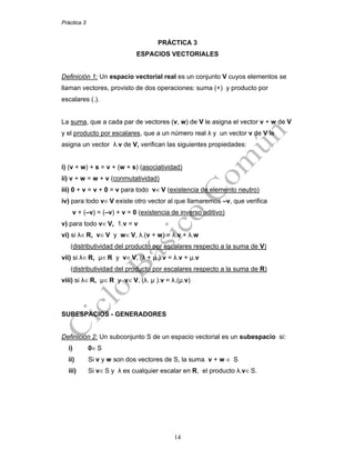 Práctica 3
14
PRÁCTICA 3
ESPACIOS VECTORIALES
Definición 1: Un espacio vectorial real es un conjunto V cuyos elementos se
llaman vectores, provisto de dos operaciones: suma (+) y producto por
escalares (.).
La suma, que a cada par de vectores (v, w) de V le asigna el vector v + w de V
y el producto por escalares, que a un número real λ y un vector v de V le
asigna un vector λ.v de V, verifican las siguientes propiedades:
i) (v + w) + s = v + (w + s) (asociatividad)
ii) v + w = w + v (conmutatividad)
iii) 0 + v = v + 0 = v para todo v∈ V (existencia de elemento neutro)
iv) para todo v∈ V existe otro vector al que llamaremos –v, que verifica
v + (–v) = (–v) + v = 0 (existencia de inverso aditivo)
v) para todo v∈ V, 1.v = v
vi) si λ∈ R, v∈ V y w∈ V, λ.(v + w) = λ.v + λ.w
(distributividad del producto por escalares respecto a la suma de V)
vii) si λ∈ R, μ∈ R y v∈ V, (λ + μ ).v = λ.v + μ.v
(distributividad del producto por escalares respecto a la suma de R)
viii) si λ∈ R, μ∈ R y v∈ V, (λ. μ ).v = λ.(μ.v)
SUBESPACIOS - GENERADORES
Definición 2: Un subconjunto S de un espacio vectorial es un subespacio si:
i) 0∈ S
ii) Si v y w son dos vectores de S, la suma v + w ∈ S
iii) Si v∈ S y λ es cualquier escalar en R, el producto λ.v∈ S.
 