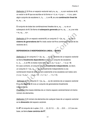 Práctica 3
15
Definición 3: Si V es un espacio vectorial real y v1, v2, …, vr son vectores de V,
un vector v de V que se escribe en la forma v = λ1.v1 + λ2.v2 + … + λr.vr para
algún conjunto de escalares λ1, λ2, …, λr en R, es una combinación lineal de
v1, v2,…, vr.
El conjunto de todas las combinaciones lineales de v1, v2, …, vr es un
subespacio de V. Se llama el subespacio generado por v1, v2, …, vr y se nota
< v1, v2,…, vr>.
Definición 4: En un espacio vectorial V, un conjunto C = {v1, v2, …, vr} es un
sistema de generadores de V si todo vector de V es combinación lineal de los
vectores de C.
DEPENDENCIA E INDEPENDENCIA LINEAL – BASES
Definición 5: Un conjunto C = {v1, v2, …, vr} de vectores de un espacio vectorial
se llama linealmente dependiente si existe un conjunto de escalares
λ1, λ2, …, λr en R, no todos nulos tales que λ1.v1 + λ2.v2 + … + λr.vr = 0.
En caso contrario, el conjunto se dice linealmente independiente, es decir,
un conjunto C = {v1, v2, …, vr} es linealmente independiente si una
combinación lineal de ellos da cero solamente si los escalares son todos cero
( λ1.v1 + λ2.v2 + … + λr.vr = 0 ⇒ λ1 = λ2 = … = λr = 0).
Definición 6: Un conjunto C = {v1, v2,…, vr} de vectores de un espacio vectorial
V es una base de V si es un conjunto de generadores linealmente
independiente.
Propiedad: Dos bases distintas de un mismo espacio vectorial tienen el mismo
número de elementos.
Definición 7: El número de elementos de cualquier base de un espacio vectorial
es la dimensión del espacio vectorial.
En Rn
el conjunto de n-uplas (1,0, … ,0); (0,1,0, … ,0); … (0,0, … ,0,1) es una
base, se llama base canónica de Rn
.
 