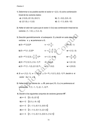 Práctica 3
16
1. Determinar si es posible escribir el vector v = (2,3,−4) como combinación
lineal de los vectores dados:
a) (1,0,0), (0,1,0), (0,0,1) b) (1,−3,2), (3,0,−2)
c) (2,1,0), (−1,3,2) d) (1,−1,1), (6,9,−12)
2. Hallar el valor de k para que el vector (1,5,k) sea combinación lineal de los
vectores (1,−1,0) y (1,2,−3).
3. Describir geométricamente el subespacio S y decidir en cada caso si los
vectores v y w pertenecen a S.
a) S = < (3,2)> v = (1,
2
3
) w = (6,−1)
b) S = < (1,−2,3)> v = (
−1 2 3
, , )
5 5 5
w = (1,2,−3)
c) S = < (1,2,3),
1 2
( , ,1)
3 3
> v = (−2,−4,−6) w = (
3 9
,3, )
2 2
d) S = < (1,0,1), (1,0,−1) > v = (0,0,2) w = (3,1,2)
e) S = < (1,−1,2), (2,1,0) > v = (−1,0,2) w = (3,0,2)
4. Si u = (1,2,−1), v = (−3,0,4) y S = < (−1,0,1), (0,2,−1) >, decidir si el
vector 2u + v ∈ S.
5. Hallar todos los valores de α∈R para que (10,−5,α) no pertenezca al
subespacio < (1,−1,−1), (2,−1,−3) >.
6. Decidir si los siguientes conjuntos de vectores generan Rn
:
a) n = 2 {(3,−2), (2,1)}
b) n = 2 {(3,1), (−9,−3)}
c) n = 3 {(1,−1,1), (0,1,1), (0,0,1)}
d) n = 3 {(1,−1,1), (0,1,1), (2,1,5)}
e) n = 3 {(1,−1,1), (0,1,1), (0,0,1), (1,2,1)}
 