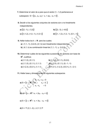 Práctica 3
17
7. Determinar el valor de a para que el vector (1,−1,2) pertenezca al
subespacio S = {(x1, x2, x3) / x1 + ax2 −x3 = 0} .
8. Decidir si los siguientes conjuntos de vectores son o no linealmente
independientes.
a) {(2,−1), (−3,2)} b) {(2,−3), (−4,6)}
c) {(1,1,2), (1,0,−1), (1,0,1)} d) {(1,−1,2), (1,2,−1), (0,1,−1)}
9. Hallar todos los k ∈ R para los cuales:
a) (1,1,−1), (3,2,0), (4,1,k) son linealmente independientes
b) (4,1, k) es combinación lineal de (1,1,−1) y (3,2,0).
10. Determinar cuáles de las siguientes sucesiones de vectores son base de
R3
. Justificar.
a) (1,1,0), (0,1,1) b) (1,1,0), (0,1,1), (0,0,0)
c) (1,1,0), (0,1,1), (1,1,1) d) (1,1,0), (0,1,1), (0,−1,−1)
e) (1,2,3), (0,0,1), (1,1,1) f) (1,0,1), (1,2,3), (0,0,1), (1,−2,1)
11. Hallar base y dimensión de los siguientes subespacios
a) S = {x ∈ R3
/
1 2 3
1 3
1 2
x x x 0
2x x 0
x x 0
+ + =⎧
⎪
+ =⎨
⎪ − =⎩
}
b) S = {x ∈ R3
/ x1 + 2x2 − x3 = 0}
c) S = {x ∈ R4
/ x1 + 3x2 − x4 = 0}
d) S = < (3,1,−2), (−2,1,1) >
 