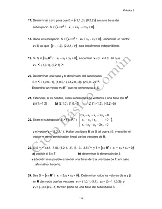 Práctica 3
19
17. Determinar a y b para que B = {(1,1,0), (0,3,2)} sea una base del
subespacio S = {x∈R3
/ x1 + ax2 − bx3 = 0}.
18. Dado el subespacio S = {x∈R3
/ x1 + x2 − x3 = 0}, encontrar un vector
v∈S tal que {(1,−1,2), (2,2,1), v} sea linealmente independiente.
19. Si S = {x∈R3
/ x1 − x2 + x3 = 0}, encontrar v∈S, v ≠ 0, tal que
v∈ < (1,3,1), (0,2,1) >.
20. Determinar una base y la dimensión del subespacio
S = < (1,0,0,−1), (1,0,0,1), (3,2,0,−3), (2,0,0,−2) >.
Encontrar un vector v∈R4
que no pertenezca a S.
21. Extender, si es posible, estas sucesiones de vectores a una base de R3
a) (1,−1,2) b) (2,1,0), (1,0,−3) c) (1,−1,3), (−2,2,−6)
22. Sean el subespacio S = {x∈R4
/
1 2 3 4
1 2 3
1 2 3 4
3x x x 2x 0
x x x 0
x x x 2x 0
⎧ − + − =
⎪
− + =⎨
⎪
+ − − =⎩
},
y el vector v = (1,2,1,1). Hallar una base B de S tal que v∈B y escribir el
vector v como combinación lineal de los vectores de B.
23. Si S = < (3,1,−1,0), (1,2,1,−3), (1,−3,−3,6) > y T = {x∈R4
/ x2 + x3 + x4 = 0}
a) decidir si S⊂T b) determinar la dimensión de S
c) decidir si es posible extender una base de S a una base de T; en caso
afirmativo, hacerlo.
24. Sea S = {x∈R5
/ x1 − 2x3 + x5 = 0}. Determinar todos los valores de α y β
en R de modo que los vectores v1 = (1,0,1,−3,1), v2 = (0,−1,1,0,2) y
v3 = (−3,α,β,9,−1) formen parte de una base del subespacio S.
 