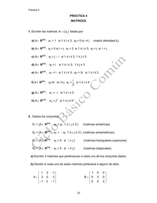 Práctica 4
20
PRÁCTICA 4
MATRICES
1. Escribir las matrices ( )ijA a= dadas por:
a) A∈ R3x3
: aii = 1 si 1 ≤ i ≤ 3; aij = 0 si i ≠ j (matriz identidad I3)
b) A∈ R3x3
: aij = 0 si i > j; aii = 2 si 1 ≤ i ≤ 3; aij = j si i < j
c) A∈ R3x3
: aij = j − i si 1 ≤ i ≤ 3, 1 ≤ j ≤ 3
d) A∈ R3x3
: aij = i si 1 ≤ i ≤ 3; 1 ≤ j ≤ 3
e) A∈ R3x2
: ai1 = i si 1 ≤ i ≤ 3; ai2 = 2i si 1 ≤ i ≤ 3
f) A∈ R4x4
: aij=0 si i ≠ j; aii =
i
2
si 1 ≤ i ≤ 4
g) A∈ R3x1
: ai1 = −i si 1 ≤ i ≤ 3
h) A∈ R1x4
: a1j = j2
si 1 ≤ j ≤ 4
2. Dados los conjuntos
S1 = {A∈ R3x3
: aij = aji 1 ≤ i, j ≤ 3 } (matrices simétricas)
S2 = {A∈ R3x3
: aij = − aji 1 ≤ i, j ≤ 3 } (matrices antisimétricas)
S3 = {A∈ R3x3
: aij = 0 si i > j } (matrices triangulares superiores)
S4 = {A∈ R3x3
: aij = 0 si i ≠ j } (matrices diagonales)
a) Escribir 3 matrices que pertenezcan a cada uno de los conjuntos dados.
b) Decidir si cada una de estas matrices pertenece a alguno de ellos
1 2 1
A 2 0 3
1 3 1
⎛ − ⎞
⎜ ⎟
= ⎜ ⎟
⎟⎜− − ⎠⎝
1 0 0
B 0 3 0
0 0 2
⎛ ⎞
⎜ ⎟
= ⎜ ⎟
⎟⎜
⎠⎝
 