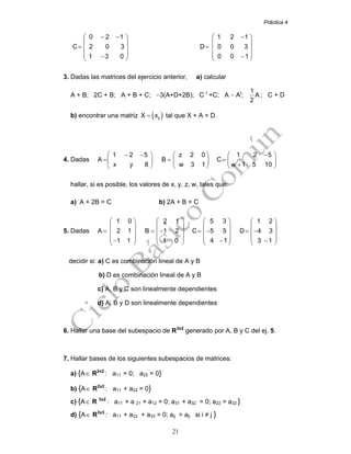 Práctica 4
21
0 2 1
C 2 0 3
1 3 0
⎛ − − ⎞
⎜ ⎟
= ⎜ ⎟
⎟⎜ − ⎠⎝
1 2 1
D 0 0 3
0 0 1
⎛ − ⎞
⎜ ⎟
= ⎜ ⎟
⎟⎜ − ⎠⎝
3. Dadas las matrices del ejercicio anterior, a) calcular
A + B; 2C + B; A + B + C; −3(A+D+2B); C t
+C; A − At
;
1
A
2
; C + D
b) encontrar una matriz ( )ijX x= tal que X + A = D.
4. Dadas
1 2 5 z 2 0 1 2 5
A B C
x y 8 w 3 1 w 1 5 10
⎛ ⎛ ⎛− − −⎞ ⎞ ⎞
= = =⎜ ⎜ ⎜⎟ ⎟ ⎟
+⎠ ⎠ ⎠⎝ ⎝ ⎝
hallar, si es posible, los valores de x, y, z, w, tales que:
a) A + 2B = C b) 2A + B = C
5. Dadas
1 0 2 1 5 3 1 2
A 2 1 B 1 2 C 5 5 D 4 3
1 1 1 0 4 1 3 1
⎛ ⎛ ⎛ ⎛⎞ ⎞ ⎞ ⎞
⎜ ⎜ ⎜ ⎜⎟ ⎟ ⎟ ⎟
= = − = − = −⎜ ⎜ ⎜ ⎜⎟ ⎟ ⎟ ⎟
⎟ ⎟ ⎟ ⎟⎜ ⎜ ⎜ ⎜− − −⎠ ⎠ ⎠ ⎠⎝ ⎝ ⎝ ⎝
decidir si: a) C es combinación lineal de A y B
b) D es combinación lineal de A y B
c) A, B y C son linealmente dependientes
d) A, B y D son linealmente dependientes
6. Hallar una base del subespacio de R3x2
generado por A, B y C del ej. 5.
7. Hallar bases de los siguientes subespacios de matrices:
a) {A∈ R2x2
: a11 = 0; a22 = 0}
b) {A∈ R2x2
: a11 + a22 = 0}
c) {A∈ R 3x2
: a11 + a 21 + a12 = 0; a31 + a32 = 0; a22 = a32 }
d) {A∈ R3x3
: a11 + a22 + a33 = 0; aij = aji si i ≠ j }
 
