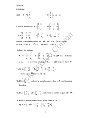 Práctica 4
22
8. Calcular:
a) ( )
0
2 3 1 2
1
⎛ ⎞
⎜ ⎟
− ⎜ ⎟
⎜ ⎟
⎝ ⎠
b) ( )
2
0 0 1 2
3
⎛ ⎞
⎜ ⎟
−⎜ ⎟
⎜ ⎟
⎝ ⎠
9. Dadas las matrices A =
0 3
2 2
1 0
⎛ ⎞
⎜ ⎟
⎜ ⎟
⎜ ⎟
⎝ ⎠
B =
1 1 0
0 2 2
1 3 0
−⎛ ⎞
⎜ ⎟
−⎜ ⎟
⎜ ⎟
⎝ ⎠
C =
2 0 4
3 1 2
0 1 3
⎛ ⎞
⎜ ⎟
−⎜ ⎟
⎜ ⎟−⎝ ⎠
D =
0 1
2 5
−⎛ ⎞
⎜ ⎟
⎝ ⎠
E =
1 1 2
0 0,5 8
−⎛ ⎞
⎜ ⎟
⎝ ⎠
calcular, cuando sea posible: BA; AB; BC; CB; (AD)E; A(DE);
AE + B; EA + B; C2
+ B; EB + EC; EB – A.
10. Sean las matrices
1 1 3 0 1 1
A 0 2 1 B 1 2 0 y C (2A B)A
1 0 2 2 2 2
− −⎛ ⎞ ⎛ ⎞
⎜ ⎟ ⎜ ⎟
= − − = = −⎜ ⎟ ⎜ ⎟
⎜ ⎟ ⎜ ⎟−⎝ ⎠ ⎝ ⎠
. Calcular:
a) c32 b) la primera columna de BA c) la segunda fila de A2
11. Si
0 a
A
2 b
⎛ ⎞
= ⎜ ⎟
⎝ ⎠
1 1
B
0 2
−⎛ ⎞
= ⎜ ⎟
⎝ ⎠
3 6
C
7 10
−⎛ ⎞
= ⎜ ⎟
−⎝ ⎠
,
hallar a y b en R tales que ABt
= C.
12. Si
1 a
A
a 1
⎛ ⎞
= ⎜ ⎟
−⎝ ⎠
determinar todos los valores de a en R para los cuales
A2
= 17 I2.
13. Si
1 2
A
1 3
⎛ ⎞
= ⎜ ⎟
−⎝ ⎠
y
1 2x
B
x 3
−⎛ ⎞
= ⎜ ⎟
⎝ ⎠
, determinar si existe x tal que AB = BA.
14. Hallar una base para cada uno de los subespacios:
a) W1 = {A∈ R2x2
:
1 0 1 0
A. .A
0 1 0 1
⎛ ⎞ ⎛ ⎞
=⎜ ⎟ ⎜ ⎟
− −⎝ ⎠ ⎝ ⎠
}
 
