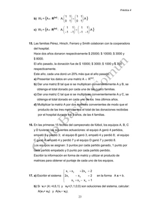 Práctica 4
23
b) W2 = {A∈ R2x2
:
1 1 1 1
A. .A
0 1 0 1
⎛ ⎞ ⎛ ⎞
=⎜ ⎟ ⎜ ⎟
⎝ ⎠ ⎝ ⎠
}
c) W3 = {A∈ R2x2
:
1 1 1 1
A. .A
1 1 1 1
⎛ ⎞ ⎛ ⎞
=⎜ ⎟ ⎜ ⎟
− − − −⎝ ⎠ ⎝ ⎠
}
15. Las familias Pérez, Hirsch, Ferraro y Smith colaboran con la cooperadora
del hospital.
Hace dos años donaron respectivamente $ 25000; $ 10000; $ 3000 y
$ 8000.
El año pasado, la donación fue de $ 10000; $ 3000; $ 1000 y $ 700
respectivamente.
Este año, cada una donó un 20% más que el año pasado.
a) Presentar los datos en una matriz A ∈ R4x3
.
b) Dar una matriz B tal que si se multiplican convenientemente A y B, se
obtenga el total donado por cada una de las cuatro familias.
c) Dar una matriz C tal que si se multiplican convenientemente A y C, se
obtenga el total donado en cada uno de los tres últimos años.
d) Multiplicar la matriz A por dos matrices convenientes de modo que el
producto de las tres matrices sea el total de las donaciones recibidas
por el hospital durante los 3 años, de las 4 familias.
16. En las primeras 15 fechas del campeonato de fútbol, los equipos A, B, C
y D tuvieron las siguientes actuaciones: el equipo A ganó 4 partidos,
empató 8 y perdió 3; el equipo B ganó 3, empató 4 y perdió 8; el equipo
C ganó 4, empató 4 y perdió 7 y el equipo D ganó 7 y perdió 8.
Los equipos se asignan: 3 puntos por cada partido ganado, 1 punto por
cada partido empatado y 0 punto por cada partido perdido.
Escribir la información en forma de matriz y utilizar el producto de
matrices para obtener el puntaje de cada uno de los equipos.
17. a) Escribir el sistema
1 2 4
1 3
2 3 4
x x 2x 2
2x x 2
x x x 1
+ + =⎧
⎪
− =⎨
⎪ + − =⎩
en la forma A x = b.
b) Si v1= (4,−4,6,1) y v2=(1,1,0,0) son soluciones del sistema, calcular:
A(v1+ v2) y A(v1− v2).
 