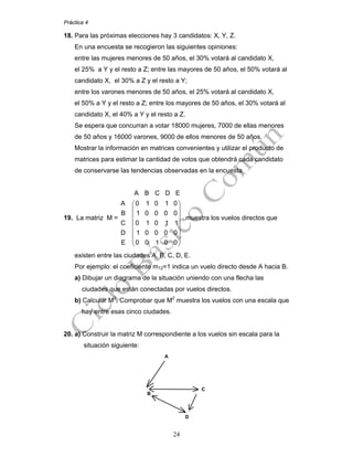 Práctica 4
24
18. Para las próximas elecciones hay 3 candidatos: X, Y, Z.
En una encuesta se recogieron las siguientes opiniones:
entre las mujeres menores de 50 años, el 30% votará al candidato X,
el 25% a Y y el resto a Z; entre las mayores de 50 años, el 50% votará al
candidato X, el 30% a Z y el resto a Y;
entre los varones menores de 50 años, el 25% votará al candidato X,
el 50% a Y y el resto a Z; entre los mayores de 50 años, el 30% votará al
candidato X, el 40% a Y y el resto a Z.
Se espera que concurran a votar 18000 mujeres, 7000 de ellas menores
de 50 años y 16000 varones, 9000 de ellos menores de 50 años.
Mostrar la información en matrices convenientes y utilizar el producto de
matrices para estimar la cantidad de votos que obtendrá cada candidato
de conservarse las tendencias observadas en la encuesta.
19. La matriz M =
A B C D E
A 0 1 0 1 0
B 1 0 0 0 0
C 0 1 0 1 1
D 1 0 0 0 0
E 0 0 1 0 0
⎛ ⎞
⎜ ⎟
⎜ ⎟
⎜ ⎟
⎜ ⎟
⎜ ⎟
⎜ ⎟
⎝ ⎠
muestra los vuelos directos que
existen entre las ciudades A, B, C, D, E.
Por ejemplo: el coeficiente m12=1 indica un vuelo directo desde A hacia B.
a) Dibujar un diagrama de la situación uniendo con una flecha las
ciudades que están conectadas por vuelos directos.
b) Calcular M2
. Comprobar que M2
muestra los vuelos con una escala que
hay entre esas cinco ciudades.
20. a) Construir la matriz M correspondiente a los vuelos sin escala para la
situación siguiente:
B
C
D
A
 