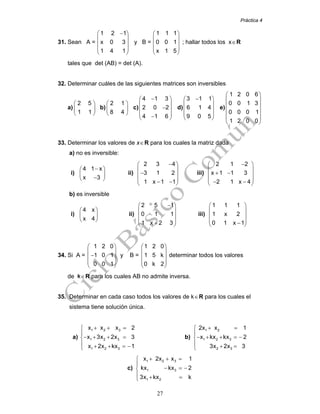 Práctica 4
27
31. Sean A =
1 2 1
x 0 3
1 4 1
−⎛ ⎞
⎜ ⎟
⎜ ⎟
⎜ ⎟
⎝ ⎠
y B =
1 1 1
0 0 1
x 1 5
⎛ ⎞
⎜ ⎟
⎜ ⎟
⎜ ⎟
⎝ ⎠
; hallar todos los x∈R
tales que det (AB) = det (A).
32. Determinar cuáles de las siguientes matrices son inversibles
a)
2 5
1 1
⎛ ⎞
⎜ ⎟
⎝ ⎠
b)
2 1
8 4
⎛ ⎞
⎜ ⎟
⎝ ⎠
c)
4 1 3
2 0 2
4 1 6
−⎛ ⎞
⎜ ⎟
−⎜ ⎟
⎜ ⎟−⎝ ⎠
d)
3 1 1
6 1 4
9 0 5
−⎛ ⎞
⎜ ⎟
⎜ ⎟
⎜ ⎟
⎝ ⎠
e)
1 2 0 6
0 0 1 3
0 0 0 1
1 2 0 0
⎛ ⎞
⎜ ⎟
⎜ ⎟
⎜ ⎟
⎜ ⎟
⎝ ⎠
33. Determinar los valores de x∈R para los cuales la matriz dada
a) no es inversible:
i)
4 1 x
x 3
−⎛ ⎞
⎜ ⎟
−⎝ ⎠
ii)
2 3 4
3 1 2
1 x 1 1
−⎛ ⎞
⎜ ⎟
−⎜ ⎟
⎜ ⎟− −⎝ ⎠
iii)
2 1 2
x 1 1 3
2 1 x 4
−⎛ ⎞
⎜ ⎟
+ −⎜ ⎟
⎜ ⎟− −⎝ ⎠
b) es inversible
i)
4 x
x 4
⎛ ⎞
⎜ ⎟
⎝ ⎠
ii)
2 5 1
0 1 1
1 x 2 3
−⎛ ⎞
⎜ ⎟
⎜ ⎟
⎜ ⎟+⎝ ⎠
iii)
1 1 1
1 x 2
0 1 x 1
⎛ ⎞
⎜ ⎟
⎜ ⎟
⎜ ⎟−⎝ ⎠
34. Si A =
1 2 0
1 0 1
0 0 1
⎛ ⎞
⎜ ⎟
−⎜ ⎟
⎜ ⎟
⎝ ⎠
y B =
1 2 0
1 5 k
0 k 2
⎛ ⎞
⎜ ⎟
⎜ ⎟
⎜ ⎟
⎝ ⎠
determinar todos los valores
de k∈R para los cuales AB no admite inversa.
35. Determinar en cada caso todos los valores de k∈R para los cuales el
sistema tiene solución única.
a)
1 2 3
1 2 3
1 2 3
x x x 2
x 3x 2x 3
x 2x kx 1
+ + =⎧
⎪
− + + =⎨
⎪ + + = −⎩
b)
1 2
1 2 3
2 3
2x x 1
x kx kx 2
3x 2x 3
+ =⎧
⎪
− + + = −⎨
⎪ + =⎩
c)
1 2 3
1 3
1 2
x 2x x 1
kx kx 2
3x kx k
+ + =⎧
⎪
− = −⎨
⎪ + =⎩
 