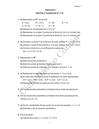 Práctica 1
1
PRÁCTICA 1
RECTAS Y PLANOS EN R2
Y R3
1. a) Representar en R2
los puntos:
A = (3,3) B = (−2,1) C = 2A D = −A
E = A + B F = B − A G = −B.
b) Calcular las coordenadas de C, D, E y F.
c) Representar en el plano 5 puntos de la forma kA, con k un número real.
d) Representar en el plano 5 puntos de la forma kF, con k un número real.
2. a) Encontrar un punto P de la forma (x,2x) que verifique P + (1,−2) = (3,2).
b) ¿Existe un punto Q de la forma (x, x+2) que verifique Q + (1,1) = (2,5)?
c) Encontrar todos los a y b en R para los cuales sea
2(a,−1) + (1,3) = (5,−b).
3. Representar en R2
:
a) todos los puntos de abscisa 3
b) todos los puntos de abscisa mayor o igual que 3
c) todos los puntos de ordenada −1 y abscisa x tal que x2
= 16.
4. a) Representar la recta que pasa por los puntos (1,−1) y (−2,2).
b) En cada caso decidir si el punto P pertenece a la recta representada:
i) P = (2,1); ii) P = (0,0); iii) P = (−2,3); iv) P = (x,−x) .
c) Representar la recta que pasa por los puntos (1,2) y (1,5).
5. Dar las ecuaciones paramétrica e implícita de las rectas del ejercicio 4.
6. Dar las ecuaciones paramétrica e implícita de la recta que pasa por los
puntos (3,1) y (4,−1).
7. a) Dar las coordenadas de dos puntos de la recta de ecuación x + y = −2.
b) Graficarla y dar su ecuación paramétrica.
8. Dar la ecuación:
a) implícita de la recta L: X = β (5,−1) + (2,1)
 