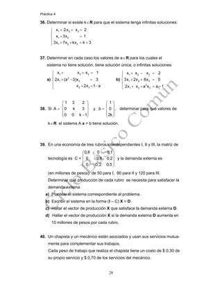 Práctica 4
28
36. Determinar si existe k∈R para que el sistema tenga infinitas soluciones:
1 2 3
1 2
1 2 3
x 2x x 2
x 3x 1
3x 7x kx k 3
+ + =⎧
⎪
+ =⎨
⎪ + + = +⎩
37. Determinar en cada caso los valores de a∈R para los cuales el
sistema no tiene solución, tiene solución única, o infinitas soluciones:
a)
1 2 3
2
1 2
2 3
x x x 1
2x (a 3)x 3
x 2x 1 a
+ + =⎧
⎪
+ − =⎨
⎪ + = −⎩
b)
1 2 3
1 2 3
2
1 2 3
x x x 2
3x 2x 8x 5
2x x a x a 1
⎧ + − =
⎪
+ + =⎨
⎪
+ + = −⎩
38. Si
1 3 2 1
A 0 k 3 y b 0 ,
0 0 k 1 2k
⎛ ⎞ ⎛ ⎞
⎜ ⎟ ⎜ ⎟
= =⎜ ⎟ ⎜ ⎟
⎜ ⎟ ⎜ ⎟−⎝ ⎠ ⎝ ⎠
determinar para qué valores de
k∈R el sistema A x = b tiene solución.
39. En una economía de tres rubros interdependientes I, II y III, la matriz de
tecnología es C =
0,8 0 0,1
0 0,6 0,2
0 0,2 0,5
⎛ ⎞
⎜ ⎟
⎜ ⎟
⎜ ⎟
⎝ ⎠
y la demanda externa es
(en millones de pesos) de 50 para I, 80 para II y 120 para III.
Determinar qué producción de cada rubro se necesita para satisfacer la
demanda externa.
a) Plantear el sistema correspondiente al problema.
b) Escribir el sistema en la forma (I – C) X = D.
c) Hallar el vector de producción X que satisface la demanda externa D.
d) Hallar el vector de producción X si la demanda externa D aumenta en
10 millones de pesos por cada rubro.
40. Un chapista y un mecánico están asociados y usan sus servicios mutua-
mente para complementar sus trabajos.
Cada peso de trabajo que realiza el chapista tiene un costo de $ 0,30 de
su propio servicio y $ 0,70 de los servicios del mecánico.
 