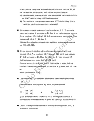 Práctica 4
29
Cada peso de trabajo que realiza el mecánico tiene un costo de $ 0,30
de los servicios del chapista y de $ 0,20 de su propio servicio.
a) ¿Qué demanda externa de cada taller se satisface con una producción
de $ 1400 del chapista y $ 1250 del mecánico?
b) Para satisfacer una demanda externa de $ 350 el chapista y $280 el
mecánico, ¿cuánto debe producir cada taller?
41. En una economía de tres rubros interdependientes A, B y C, por cada
peso que produce A, se requieren $ 0,9 de A; por cada peso que produce
B, se requieren $ 0,8 de B y $ 0,2 de C; por cada peso que produce C, se
requieren $ 0,1 de A y $ 0,9 de C.
Calcular la producción necesaria para satisfacer una demanda externa
de (350, 400, 120).
42. En una economía con tres rubros interdependientes A, B y C, para
producir $ 1 de A se requieren $ 0,70 de A y $ 0,20 de B; para producir
$ 1 de B se requieren $ 0,40 de B y $ 0,30 de C y para producir $ 1
de C se requieren α pesos de A y $ 0,80 de C.
Con una producción de $ 5000 de A, $ 2000 de B y γ pesos de C, se
satisface una demanda externa de 4β pesos de A, β pesos de B y $ 2200
de C.
Hallar los valores de α, β y γ.
43. Dos economías A y B tienen los dos mismos rubros interdependientes
I y II.
Las matrices de tecnología de A y B son, respectivamente,
A
0,8 0,1
C
0,2 0,4
⎛ ⎞
= ⎜ ⎟
⎝ ⎠
y B
0,6 0,7
C
0,4 0,1
⎛ ⎞
= ⎜ ⎟
⎝ ⎠
¿Qué demanda externa satisface B con la misma producción que A
satisface una demanda externa de $ 900 del rubro I y $ 800 del rubro II?
44. Decidir si las siguientes matrices de tecnología corresponden, o no, a
economías productivas.
 