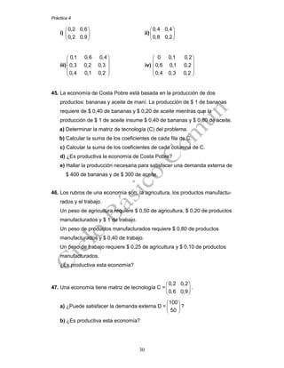 Práctica 4
30
i)
0,2 0,6
0,2 0,9
⎛ ⎞
⎜ ⎟
⎝ ⎠
ii)
0,4 0,4
0,8 0,2
⎛ ⎞
⎜ ⎟
⎝ ⎠
iii)
0,1 0,6 0,4
0,3 0,2 0,3
0,4 0,1 0,2
⎛ ⎞
⎜ ⎟
⎜ ⎟
⎜ ⎟
⎝ ⎠
iv)
0 0,1 0,2
0,6 0,1 0,2
0,4 0,3 0,2
⎛ ⎞
⎜ ⎟
⎜ ⎟
⎜ ⎟
⎝ ⎠
45. La economía de Costa Pobre está basada en la producción de dos
productos: bananas y aceite de maní. La producción de $ 1 de bananas
requiere de $ 0,40 de bananas y $ 0,20 de aceite mientras que la
producción de $ 1 de aceite insume $ 0,40 de bananas y $ 0,80 de aceite.
a) Determinar la matriz de tecnología (C) del problema.
b) Calcular la suma de los coeficientes de cada fila de C.
c) Calcular la suma de los coeficientes de cada columna de C.
d) ¿Es productiva la economía de Costa Pobre?
e) Hallar la producción necesaria para satisfacer una demanda externa de
$ 400 de bananas y de $ 300 de aceite.
46. Los rubros de una economía son: la agricultura, los productos manufactu-
rados y el trabajo.
Un peso de agricultura requiere $ 0,50 de agricultura, $ 0,20 de productos
manufacturados y $ 1 de trabajo.
Un peso de productos manufacturados requiere $ 0,80 de productos
manufacturados y $ 0,40 de trabajo.
Un peso de trabajo requiere $ 0,25 de agricultura y $ 0,10 de productos
manufacturados.
¿Es productiva esta economía?
47. Una economía tiene matriz de tecnología C =
0,2 0,2
0,6 0,9
⎛ ⎞
⎜ ⎟
⎝ ⎠
.
a) ¿Puede satisfacer la demanda externa D =
100
50
⎛ ⎞
⎜ ⎟
⎝ ⎠
?
b) ¿Es productiva esta economía?
 