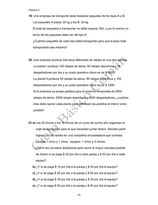 Práctica 5
36
19. Una empresa de transporte debe trasladar paquetes de los tipos A y B.
Los paquetes A pesan 20 kg y los B, 30 kg.
El total de paquetes a transportar no debe superar 300, y por lo menos un
tercio de los paquetes debe ser del tipo A.
¿Cuántos paquetes de cada tipo debe transportar para que el peso total
transportado sea máximo?
20. Una empresa produce tres tipos diferentes de relojes en sus dos plantas.
La planta I produce 100 relojes de dama, 60 relojes deportivos y 35
despertadores por día y su costo operativo diario es de $ 3000.
La planta II produce 50 relojes de dama, 90 relojes deportivos y 105
despertadores por día y su costo operativo diario es de $ 3300.
Si la empresa ya posee pedidos para la próxima temporada de 5000
relojes de dama, 5400 relojes deportivos y 4200 despertadores, ¿cuántos
días debe operar cada planta para satisfacer los pedidos al menor costo
posible?
21.a) Las 20 chicas y los 10 chicos de un curso de quinto año organizan el
viaje de egresados para el que necesitan juntar dinero. Deciden pedir
trabajo por las tardes en una compañía encuestadora que contrata:
parejas:1 chico y 1 chica; equipos: 1 chico y 3 chicas.
¿Cómo les conviene distribuirse para reunir la mayor cantidad posible
de dinero si se paga $ 30 por día a cada pareja y $ 50 por día a cada
equipo?
b) ¿Y si se paga $ 10 por día a la pareja y $ 40 por día al equipo?
c) ¿Y si se paga $ 20 por día a la pareja y $ 60 por día al equipo?
d) ¿Y si se paga $ 30 por día a la pareja y $ 30 por día al equipo?
e) ¿Y si se paga $ 50 por día a la pareja y $ 40 por día al equipo?
 