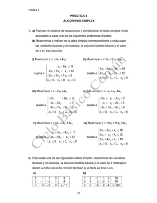Práctica 6
38
PRÁCTICA 6
ALGORITMO SIMPLEX
1. a) Plantear el sistema de ecuaciones y confeccionar la tabla simplex inicial
asociados a cada uno de los siguientes problemas lineales.
b) Resolverlos e indicar en la tabla simplex correspondiente a cada paso
las variables básicas y no básicas, la solución factible básica y el valor
de z en esa solución.
i) Maximizar z = −3x1 +4x2 ii) Maximizar z = 7x1 +2x2 +4x3
sujeta a
2 3
1 2 3
1 2 3
1 2 3
x 6x 9
4x 5x x 10
2x 3x 4x 8
x 0, x 0, x 0
− ≤⎧
⎪
+ + ≤⎪
⎨
− + + ≤⎪
⎪ ≥ ≥ ≥⎩
sujeta a
1 2 3
1 2 3
1 2 3
4x 5x 3x 19
6x x 2x 12
x 0, x 0, x 0
+ + ≤⎧
⎪
+ + ≤⎨
⎪ ≥ ≥ ≥⎩
iii) Maximizar z = −2x2 +4x3 iv) Maximizar z = −x1 +x2 −6x3
sujeta a
1 3
1 2
1 2 3
1 2 3
3x 6x 6
3x 2x 3
4x 7x 2x 7
x 0, x 0, x 0
− + ≤⎧
⎪
− ≤⎪
⎨
+ − ≤⎪
⎪ ≥ ≥ ≥⎩
sujeta a
1 2 3
1 2 3
1 2 3
1 2 3
2x x 2x 2
x x 2x 5
3x 2x 6x 6
x 0, x 0, x 0
− + − ≤⎧
⎪
− + − ≤⎪
⎨
− + − ≤⎪
⎪ ≥ ≥ ≥⎩
v) Maximizar z = 6x1−7x2−14x3 vi) Maximizar z = 10x1 +15x2 +4x3
sujeta a
1 2 3
1 2 3
1 2 3
x 2x 4x 7
3x 5x x 12
x 0, x 0, x 0
+ + ≤⎧
⎪
− + + ≤⎨
⎪ ≥ ≥ ≥⎩
sujeta a
1 2 3
1 2 3
1 2 3
1 2 3
5x 2x x 16
3x x x 12
2x 4x x 16
x 0, x 0, x 0
+ + ≤⎧
⎪
+ + ≤⎪
⎨
+ + ≤⎪
⎪ ≥ ≥ ≥⎩
2. Para cada una de las siguientes tablas simplex, determinar las variables
básicas y no básicas, la solución factible básica y el valor de z correspon-
diente a dicha solución. Indicar también si la tabla es final o no.
a) b)
1 1
0 −1
1 0
−2 1
3
4
1 0 −1
0 1 2
1 0
−2 1
10
20
0 3 −5 0 z−15 0 0 −9 6 −4 z−100
 