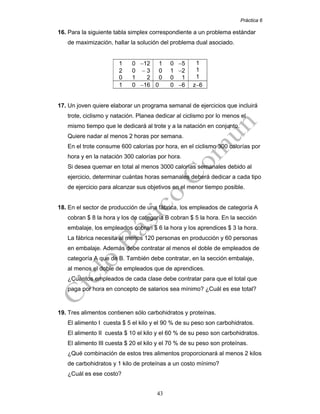 Práctica 6
43
16. Para la siguiente tabla simplex correspondiente a un problema estándar
de maximización, hallar la solución del problema dual asociado.
1 0 −12
2 0 − 3
0 1 2
1 0 −5
0 1 −2
0 0 1
1
1
1
1 0 −16 0 0 −6 z−6
17. Un joven quiere elaborar un programa semanal de ejercicios que incluirá
trote, ciclismo y natación. Planea dedicar al ciclismo por lo menos el
mismo tiempo que le dedicará al trote y a la natación en conjunto.
Quiere nadar al menos 2 horas por semana.
En el trote consume 600 calorías por hora, en el ciclismo 300 calorías por
hora y en la natación 300 calorías por hora.
Si desea quemar en total al menos 3000 calorías semanales debido al
ejercicio, determinar cuántas horas semanales deberá dedicar a cada tipo
de ejercicio para alcanzar sus objetivos en el menor tiempo posible.
18. En el sector de producción de una fábrica, los empleados de categoría A
cobran $ 8 la hora y los de categoría B cobran $ 5 la hora. En la sección
embalaje, los empleados cobran $ 6 la hora y los aprendices $ 3 la hora.
La fábrica necesita al menos 120 personas en producción y 60 personas
en embalaje. Además debe contratar al menos el doble de empleados de
categoría A que de B. También debe contratar, en la sección embalaje,
al menos el doble de empleados que de aprendices.
¿Cuántos empleados de cada clase debe contratar para que el total que
paga por hora en concepto de salarios sea mínimo? ¿Cuál es ese total?
19. Tres alimentos contienen sólo carbohidratos y proteínas.
El alimento I cuesta $ 5 el kilo y el 90 % de su peso son carbohidratos.
El alimento II cuesta $ 10 el kilo y el 60 % de su peso son carbohidratos.
El alimento III cuesta $ 20 el kilo y el 70 % de su peso son proteínas.
¿Qué combinación de estos tres alimentos proporcionará al menos 2 kilos
de carbohidratos y 1 kilo de proteínas a un costo mínimo?
¿Cuál es ese costo?
 
