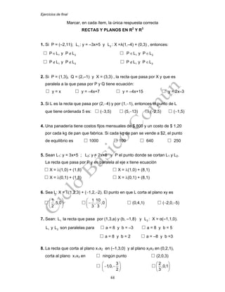 Ejercicios de final
44
Marcar, en cada ítem, la única respuesta correcta
RECTAS Y PLANOS EN R2
Y R3
1. Si P = (–2,11); 1L : y = –3x+5 y 2L : X =λ(1,–4) + (0,3) , entonces:
1 2P L y P L∈ ∉ 1 2P L y P L∈ ∈
1 2P L y P L∉ ∉ 1 2P L y P L∉ ∈
2. Si P = (1,3), Q = (2,–1) y X = (3,3) , la recta que pasa por X y que es
paralela a la que pasa por P y Q tiene ecuación:
y = x y = –4x+7 y = –4x+15 y = 2x–3
3. Si L es la recta que pasa por (2,−4) y por (1,−1), entonces el punto de L
que tiene ordenada 5 es: (−3,5) (5,−13) (−2,5) (−1,5)
4. Una panadería tiene costos fijos mensuales de $ 800 y un costo de $ 1,20
por cada kg de pan que fabrica. Si cada kg de pan se vende a $2, el punto
de equilibrio es 1000 100 640 250
5. Sean L1: y = 3x+5 ; L2: y = 2x+6 y P el punto donde se cortan L1 y L2.
La recta que pasa por P y es paralela al eje x tiene ecuación
X = λ(1,0) + (1,8) X = λ(1,0) + (8,1)
X = λ(0,1) + (1,8) X = λ(0,1) + (8,1)
6. Sea L: X = λ(1,2,3) + (−1,2,−2). El punto en que L corta al plano xy es
1
,5,0
2
⎛ ⎞
⎜ ⎟
⎝ ⎠
1 10
, ,0
3 3
⎛ ⎞
−⎜ ⎟
⎝ ⎠
(0,4,1) (−2,0,−5)
7. Sean: 1L la recta que pasa por (1,3,a) y (b, –1,8) y 2L : X = α(–1,1,0).
1L y 2L son paralelas para a = 8 y b = –3 a = 8 y b = 5
a = 8 y b = 2 a = –8 y b =3
8. La recta que corta al plano x1x2 en (–1,3,0) y al plano x2x3 en (0,2,1),
corta al plano x1x3 en ningún punto (2,0,3)
3
1,0,
2
⎛ ⎞
− −⎜ ⎟
⎝ ⎠
2
,0,1
3
⎛ ⎞
⎜ ⎟
⎝ ⎠
 