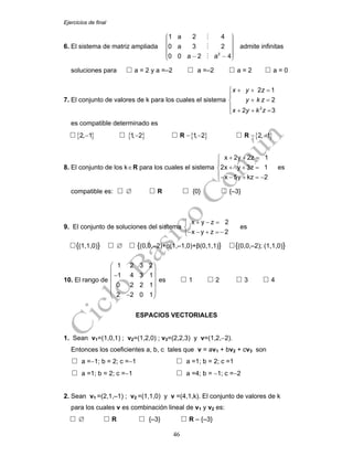 Ejercicios de final
46
6. El sistema de matriz ampliada
2
1 a 2 4
0 a 3 2
0 0 a 2 a 4
⎛ ⎞⎟⎜ ⎟⎜ ⎟⎜ ⎟⎜ ⎟⎜ ⎟⎜ ⎟⎟⎜⎜ ⎟− −⎝ ⎠
admite infinitas
soluciones para a = 2 y a =–2 a =–2 a = 2 a = 0
7. El conjunto de valores de k para los cuales el sistema
2
2 1
2
2 3
x y z
y k z
x y k z
+ + =⎧
⎪
+ =⎨
⎪ + + =⎩
es compatible determinado es
{ }2, 1− { }1, 2− R −{ }1, 2− R −{ }2, 1−
8. El conjunto de los k∈R para los cuales el sistema
x 2y 2z 1
2x y 3z 1
x 5y kz 2
+ + =⎧
⎪
+ + =⎨
⎪− − + = −⎩
es
compatible es: ∅ R {0} {–3}
9. El conjunto de soluciones del sistema
x y z 2
x y z 2
+ − =⎧
⎨
− − + =−⎩
es
{(1,1,0)} ∅ {(0,0,–2)+α(1,–1,0)+β(0,1,1)} {(0,0,–2); (1,1,0)}
10. El rango de
1 2 3 2
1 4 3 1
0 2 2 1
2 2 0 1
⎛ ⎞
⎜ ⎟
−⎜ ⎟
⎜ ⎟
⎜ ⎟
−⎝ ⎠
es 1 2 3 4
ESPACIOS VECTORIALES
1. Sean v1=(1,0,1) ; v2=(1,2,0) ; v3=(2,2,3) y v=(1,2,−2).
Entonces los coeficientes a, b, c tales que v = av1 + bv2 + cv3 son
a =−1; b = 2; c =−1 a =1; b = 2; c =1
a =1; b = 2; c =−1 a =4; b = −1; c =−2
2. Sean v1 =(2,1,–1) ; v2 =(1,1,0) y v =(4,1,k). El conjunto de valores de k
para los cuales v es combinación lineal de v1 y v2 es:
∅ R {–3} R – {–3}
 