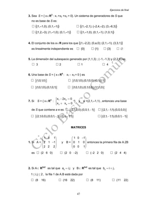 Ejercicios de final
47
3. Sea S = { x∈R3
: x1 +x2 +x3 = 0}. Un sistema de generadores de S que
no es base de S es:
{(1,–1,0); (0,1,–1)} {(1,–2,1); (–2,4,–2); (3,–6,3)}
{(1,2,–3); (1,–1,0); (0,1,–1)} {(1,–1,0); (0,1,–1); (1,0,1)}
4. El conjunto de los a∈R para los que {(1,–2,2); (0,a,0); (2,1,–1); (3,3,1)}
es linealmente independiente es {0} {1} {3} ∅
5. La dimensión del subespacio generado por (1,1,3) ; (−1,−1,3) y (2,2,6) es
3 2 1 4
6. Una base de S = { x∈R4
: x1 − x3 = 0 } es
( ){ }1,0,1,0 { }(1,0,1,0);(0,1,0,0);(0,1,0,1)
{ }(1,0,1,0);(0,1,0,1) { }(1,0,1,0);(0,1,0,0);(1,1,1,0)
7. Si S = { x∈R4
: 1 2
3 4
x 2x 0
x x 0
⎧ − =⎪⎪⎨
⎪ + =⎪⎩
} y v =(2,1,–1,1) , entonces una base
de S que contiene a v es: { }(2,1,0,0);(0,0,1, 1)− { }(2,1, 1,1);(0,0,0,0)−
{ }(2,1,0,0);(0,0,1, 1);(2,,1, 1,1)− − { }(2,1, 1,1);(0,0,1, 1)− −
MATRICES
1. Si A =
1 3 1
2 1 1
2 2 2
⎛ ⎞
⎜ ⎟
−⎜ ⎟
⎜ ⎟
⎝ ⎠
y B =
1 0 1
0 1 0
0 0 1
−⎛ ⎞
⎜ ⎟
⎜ ⎟
⎜ ⎟
⎝ ⎠
entonces la primera fila de A.2B
es (2 6 0) (2 0 −2) (−2 2 0) (2 4 4)
2. Si A∈ R2x2
es tal que ija i.j= y B∈ R2x2
es tal que ijb i j= + ,
1 i,j 2≤ ≤ , la fila 1 de A.B está dada por
(8 16) (16 22) (8 11) (11 22)
 