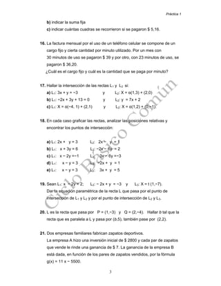 Práctica 1
3
b) indicar la suma fija
c) indicar cuántas cuadras se recorrieron si se pagaron $ 5,16.
16. La factura mensual por el uso de un teléfono celular se compone de un
cargo fijo y cierta cantidad por minuto utilizado. Por un mes con
30 minutos de uso se pagaron $ 39 y por otro, con 23 minutos de uso, se
pagaron $ 36,20.
¿Cuál es el cargo fijo y cuál es la cantidad que se paga por minuto?
17. Hallar la intersección de las rectas L1 y L2 si:
a) L1: 3x + y = −3 y L2: X = α(1,3) + (2,0)
b) L1: −2x + 3y + 13 = 0 y L2: y = 7x + 2
c) L1: X = α(−4, 1) + (2,1) y L2: X = α(1,2) + (0,−1).
18. En cada caso graficar las rectas, analizar las posiciones relativas y
encontrar los puntos de intersección:
a) L1: 2x + y = 3 L2: 2x − y = 1
b) L1: x + 3y = 6 L2: −2x − 6y = 2
c) L1: x − 2y =−1 L2: 3x − 6y =−3
d) L1: x − y = 3 L2: −2x + y = 1
e) L1: x − y = 3 L2: 3x + y = 5
19. Sean L1: x − 2y = 2; L2: − 2x + y = −3 y L3: X = t (1,−7).
Dar la ecuación paramétrica de la recta L que pasa por el punto de
intersección de L1 y L2 y por el punto de intersección de L2 y L3.
20. L es la recta que pasa por P = (1,−3) y Q = (2,−4). Hallar b tal que la
recta que es paralela a L y pasa por (b,5), también pase por (2,2).
21. Dos empresas familiares fabrican zapatos deportivos.
La empresa A hizo una inversión inicial de $ 2800 y cada par de zapatos
que vende le rinde una ganancia de $ 7. La ganancia de la empresa B
está dada, en función de los pares de zapatos vendidos, por la fórmula
g(x) = 11 x − 5500.
 