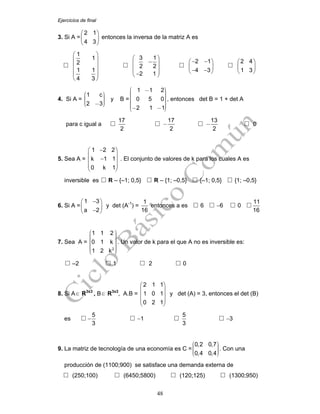 Ejercicios de final
48
3. Si A =
2 1
4 3
⎛ ⎞
⎜ ⎟
⎝ ⎠
entonces la inversa de la matriz A es
1
1
2
1 1
4 3
⎛ ⎞
⎜ ⎟
⎜ ⎟
⎜ ⎟
⎜ ⎟
⎝ ⎠
3 1
2 2
2 1
⎛ ⎞
−⎜ ⎟
⎜ ⎟⎜ ⎟−⎝ ⎠
2 1
4 3
− −⎛ ⎞
⎜ ⎟
− −⎝ ⎠
2 4
1 3
⎛ ⎞
⎜ ⎟
⎝ ⎠
4. Si A =
1 c
2 3
⎛ ⎞⎟⎜ ⎟⎜ ⎟⎜ ⎟⎜ −⎝ ⎠
y B =
1 1 2
0 5 0
2 1 1
⎛ ⎞− ⎟⎜ ⎟⎜ ⎟⎜ ⎟⎜ ⎟⎜ ⎟⎜ ⎟⎟⎜⎜ ⎟− −⎝ ⎠
, entonces det B = 1 + det A
para c igual a
17
2
17
2
−
13
2
− 0
5. Sea A =
−⎛ ⎞
⎜ ⎟
−⎜ ⎟
⎜ ⎟
⎝ ⎠
1 2 2
k 1 1
0 k 1
. El conjunto de valores de k para los cuales A es
inversible es R – {–1; 0,5} R – {1; –0,5} {–1; 0,5} {1; –0,5}
6. Si A =
1 3
a 2
−⎛ ⎞
⎜ ⎟
−⎝ ⎠
y det (A-1
) =
1
16
entonces a es 6 −6 0
11
16
7. Sea A =
2
1 1 2
0 1 k
1 2 k
⎛ ⎞⎟⎜ ⎟⎜ ⎟⎜ ⎟⎜ ⎟⎜ ⎟⎜ ⎟⎟⎜⎜ ⎟⎝ ⎠
. Un valor de k para el que A no es inversible es:
–2 1 2 0
8. Si A∈ R3x3
, B∈ R3x3
, A.B =
2 1 1
1 0 1
0 2 1
⎛ ⎞
⎜ ⎟
⎜ ⎟
⎜ ⎟
⎝ ⎠
y det (A) = 3, entonces el det (B)
es
5
3
− −1
5
3
−3
9. La matriz de tecnología de una economía es C =
0,2 0,7
0,4 0,4
⎛ ⎞⎟⎜ ⎟⎜ ⎟⎜ ⎟⎜⎝ ⎠
. Con una
producción de (1100;900) se satisface una demanda externa de
(250;100) (6450;5800) (120;125) (1300;950)
 