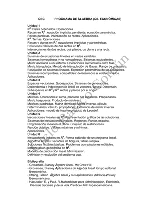 CBC PROGRAMA DE ÁLGEBRA (CS. ECONÓMICAS)
Unidad 1
R2
. Pares ordenados. Operaciones
Rectas en R2
: ecuación implícita, pendiente; ecuación paramétrica.
Rectas paralelas, intersección de rectas. Aplicaciones.
R3
. Ternas. Operaciones
Rectas y planos en R3
: ecuaciones implícitas y paramétricas.
Posiciones relativas de dos rectas en R3
.
Intersecciones de:dos rectas, dos planos, un plano y una recta.
Unidad 2
Sistemas de ecuaciones lineales en varias variables.
Sistemas homogéneos y no homogéneos. Sistemas equivalentes.
Matriz asociada a un sistema. Operaciones elementales entre filas.
Matriz triangulada. Método de triangulación de Gauss. Rango de una matriz.
Resolución de sistemas lineales. Expresión paramétrica de las soluciones.
Sistemas incompatibles, compatibles: determinados e indeterminados.
Aplicaciones.
Unidad 3
Espacios vectoriales. Subespacios. Sistemas de generadores.
Dependencia e independencia lineal de vectores. Bases. Dimensión.
Subespacios en R2
y R3
: rectas y planos por el origen.
Unidad 4
Matrices. Operaciones: suma, producto por escalares. Propiedades.
Matriz traspuesta. Producto de matrices.
Matrices cuadradas. Matriz identidad. Matriz inversa, cálculo.
Determinantes: cálculo, propiedades. Existencia de matriz inversa.
Aplicaciones: modelo de insumo-producto de Leontief.
Unidad 5
Inecuaciones lineales en R2
. Representación gráfica de las soluciones.
Sistemas de inecuaciones lineales. Regiones. Puntos esquina.
Programación lineal en el plano. Conjunto de restricciones.
Función objetivo. Valores máximos y mínimos.
Aplicaciones.
Unidad 6
Inecuaciones lineales en Rn
. Forma estándar de un programa lineal.
Algoritmo simplex: variables de holgura, tablas simplex.
Soluciones factibles básicas. Problemas con soluciones múltiples.
Interpretación geométrica en R2
.
Modelos de producción lineal. Minimización.
Definición y resolución del problema dual.
Bibliografía
- Grossman, Stanley Álgebra lineal. Mc Graw Hill
- Grossman, Stanley Aplicaciones de Álgebra lineal. Grupo editorial
Iberoamérica.
- Strang, Gilbert. Álgebra lineal y sus aplicaciones. Addison-Wesley
Iberoamericana.
- Haeussler, E. y Paul, R.Matemáticas para Administración, Economía,
Ciencias Sociales y de la vida.Prentice-Hall Hispanoamericana.
 