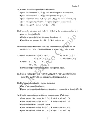 Práctica 1
5
28. Escribir la ecuación paramétrica de la recta:
a) que tiene dirección (1,−1,2) y pasa por el origen de coordenadas
b) que tiene dirección (1,−1,2) y pasa por el punto (0,2,−3)
c) que es paralela a L: λ (2,1,−1) + (−2, 4,1) y pasa por el punto (0,3,2)
d) que pasa por el punto (3,4,−1) y por el origen de coordenadas
e) que pasa por los puntos (1,5,1) y (−4,3,2).
29. Sean en R3
las rectas L1: λ (1,2,−1) + (1,3,5) y L2 que es paralela a L1 y
pasa por el punto (3,2,4)
a) hallar el punto de L2 que tiene coordenada x3 = 0
b) decidir si los puntos (−1,−1,7) y (1,−2,6) están en L2.
30. Hallar todos los valores de k para los cuales la recta que pasa por los
puntos (1,−1,1) y (4, k,−2) es paralela a la recta L: t(1,2,−1) + (0,3,2).
31. Dadas las rectas L1: α(1,2,1) + (2,3,2) L2: β(0,1,−1) + (1,3,−1)
L3: γ(2,4,2) + (1,5,0) L4: δ(2,4,2) + (3,5,3)
a) hallar: i) L1 ∩ L2 ii) L1 ∩ L3
iii) L2 ∩ L3 iv) L1 ∩ L4
b) analizar las posiciones relativas de cada par de rectas.
32. Sean la recta L: β(1,1,−2) + (0,0,3) y el punto A = (3,1,0); determinar un
punto B tal que la recta que pasa por A y B sea paralela a L.
33. Dar las coordenadas de 3 puntos que estén:
a) en el plano coordenado x1x2
b) en el plano paralelo al plano coordenado x1x2, que contiene al punto (0,0,1).
34. Escribir la ecuación paramétrica y representar en R3
el plano:
a) que pasa por los puntos A = (0,0,0), B = (1,0,0) y C = (0,1,0)
b) que pasa por los puntos A = (0,0,1), B = (1,0,1) y C = (0,1,1)
c) coordenado x1 x2, Comparar con a)
d) que pasa por los puntos A = (0,0,0), B = (2,0,1) y C = (1,0,3)
e) que pasa por los puntos A = (1,3,1), B = (2,1,1) y C = (3,4,1).
 