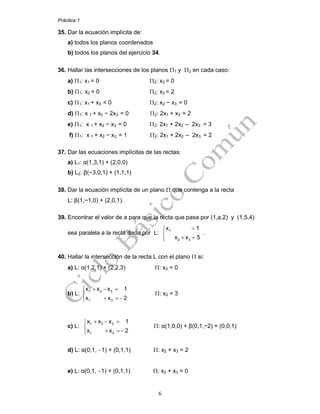 Práctica 1
6
35. Dar la ecuación implícita de:
a) todos los planos coordenados
b) todos los planos del ejercicio 34.
36. Hallar las intersecciones de los planos Π1 y Π2 en cada caso:
a) Π1: x1 = 0 Π2: x3 = 0
b) Π1: x2 = 0 Π2: x3 = 2
c) Π1: x1 + x3 = 0 Π2: x2 − x3 = 0
d) Π1: x 1 + x2 − 2x3 = 0 Π2: 2x1 + x3 = 2
e) Π1: x 1 + x2 − x3 = 0 Π2: 2x1 + 2x2 – 2x3 = 3
f) Π1: x 1 + x2 − x3 = 1 Π2: 2x1 + 2x2 – 2x3 = 2
37. Dar las ecuaciones implícitas de las rectas:
a) L1: α(1,3,1) + (2,0,0)
b) L2: β(−3,0,1) + (1,1,1)
38. Dar la ecuación implícita de un plano Π que contenga a la recta
L: β(1,−1,0) + (2,0,1).
39. Encontrar el valor de a para que la recta que pasa por (1,a,2) y (1,5,4)
sea paralela a la recta dada por L: 1
2 3
x 1
x x 5
=⎧
⎨
+ =⎩
.
40. Hallar la intersección de la recta L con el plano Π si:
a) L: α(1,2,1) + (2,2,3) Π: x3 = 0
b) L:
1 2 3
1 3
x x x 1
x x 2
+ − =⎧
⎨
+ =−⎩
Π: x2 = 3
c) L:
1 2 3
1 3
x x x 1
x x 2
+ − =⎧
⎨
+ =−⎩
Π: α(1,0,0) + β(0,1,−2) + (0,0,1)
d) L: α(0,1, −1) + (0,1,1) Π: x2 + x3 = 2
e) L: α(0,1, −1) + (0,1,1) Π: x2 + x3 = 0
 