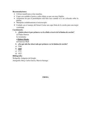 Recomendaciones:
 Utilizar mandil para evitar manchas.
 Coger con cuidado el porta y cubre objeto ya que son muy frágiles.
 Asegurarse de que el portaobjetos está bien seco cuando va a ser colocado sobre la
platina.
 Manipular cuidadosamente el microscopio.
 Cuidado con el manejo del bisturí Cortar una capa finita de la corcho para una mejor
visibilidad
Cuestionario:
1. ¿Quién observó por primera vez la célula a través de la lámina de corcho?
a) Chales Darwin
b) Aristóteles
c) Robert Hooke
d) Francisco Redi
2. ¿En qué año fue observado por primera vez la lámina de corcho?
a) 1500
b) 1665
c) 1721
d) 1822
Bibliografía:
Webgrafía: Imágenes de Google.
Autografía: Bioq. Carlos García, Marvin Sarango.

FIRMA

 