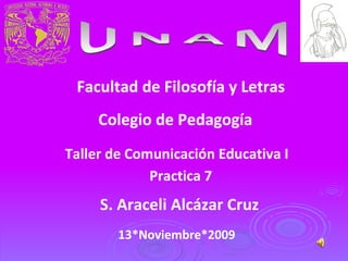 UNAM Facultad de Filosofía y Letras Colegio de Pedagogía Taller de Comunicación Educativa I S. Araceli Alcázar Cruz 13*Noviembre*2009 Practica 7 