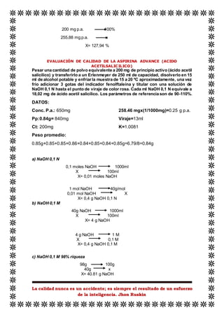 La calidad nunca es un accidente; es siempre el resultado de un esfuerzo
de la inteligencia. Jhon Ruskin
200 mg p.a. 100%
255,88 mg p.a. x
X= 127,94 %
EVALUACIÓN DE CALIDAD DE LA ASPIRINA ADVANCE (ACIDO
ACETILSALICILICO)
Pesar una cantidad de polvo equivalente a 200 mg de principio activo (ácido acetil
salicílico) y transferirlo a un Erlenmeyer de 250 ml de capacidad, disolverlo en 15
ml de alcohol potable y enfriarla muestra de 15 a 20 ºC aproximadamente, una vez
frio adicionar 3 gotas del indicador fenolftaleína y titular con una solución de
NaOH 0,1 N hasta el punto de viraje de color rosa. Cada ml NaOH 0,1 N equivale a
18,02 mg de ácido acetil salicílico. Los parámetros de referencia son de 90-110%.
DATOS:
Conc. P.a.: 650mg
Pp:0.84g= 840mg
Ct: 200mg
258.46 mgx(1/1000mg)=0.25 g p.a.
Viraje=13ml
K=1.0081
Peso promedio:
0.85g+0.85+0.85+0.86+0.84+0.85+0.84+0.85g=6.79/8=0.84g
a) NaOH 0,1 N
0,1 moles NaOH 1000ml
X 100ml
X= 0,01 moles NaOH
1 mol NaOH 40g/mol
0,01 mol NaOH X
X= 0,4 g NaOH 0,1 N
b) NaOH 0,1 M
40g NaOH 1000ml
X 100ml
X= 4 g NaOH
4 g NaOH 1 M
X 0,1 M
X= 0,4 g NaOH 0,1 M
c) NaOH 0,1 M 98% riqueza
98g 100g
40g x
X= 40.81 g NaOH
 