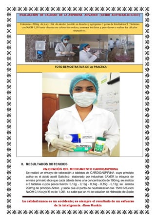 La calidad nunca es un accidente; es siempre el resultado de un esfuerzo
de la inteligencia. Jhon Ruskin
EVALUACIÓN DE CALIDAD DE LA ASPIRINA ADVANCE (ACIDO ACETILSALICILICO)
Colocamos 200mg de p.a y 15ml de alcohol potable, se disuelve y agregamos 3 gotas de fenoltaleina Titulamos
con NaOH 0,1N hasta obtener una coloración rosácea, tomamos los datos y procedemos a realizar los cálculos
respectivos.
FOTO DEMOSTRATIVA DE LA PRACTICA
8. RESULTADOS OBTENIDOS
VALORACIÓN DEL MEDICAMENTO CARDIOASPIRINA
Se realizó un ensayo de valoración a tabletas de CARDIOASPIRINA cuyo principio
activo es el ácido acetil Salicílico elaborado por industrias BAYER la etiqueta de
envase primario dice que cada tableta tiene una concentración de 100mg, se analiza
a 5 tabletas cuyos pesos fueron: 0,12g - 0,13g - 0,14g - 0,15g - 0,13g; se analiza
200mg de principio Activo y sabe que el punto de neutralización fue 15ml Solucion
NaOH 0,1N cuya K es de 1,001, se sabe que un ml de solucion de Hidroxido de Sodio
 