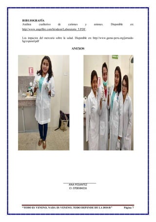 “TODO ES VENENO, NADA ES VENENO; TODO DEPENDE DE LA DOSIS” Página 7
BIBLIOGRAFÍA
Análisis cualitativo de cationes y aniones. Disponible en:
http://www.angelfire.com/hi/odeon/Laboratorio_5.PDF.
Los impactos del mercurio sobre la salud. Disponible en: http://www.gama-peru.org/jornada-
hg/espanol.pdf
ANEXOS
ANA PESANTEZ
CI: 0706584216
 