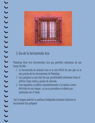 3. Uso de la herramienta lazo

Photoshop tiene tres herramientas lazo que permiten seleccionar de una
forma flexible
   1. La herramienta de selección lazo es la más difícil de usar pero es la
      más precisa de las herramientas de Photoshop
   2. Lazo poligonal es más fácil de usar permitiéndole seleccionar áreas al
      utilizar líneas rectas y puntos de selección.
   3. Lazo magnético se adhiere automáticamente a los bordes o áreas
      definidas de una imagen su uso es provechoso en objetos que
      contrastan con el fondo

 Con la imagen anterior se continua trabajando (ventana) seleccione la
herramienta lazo poligonal
 