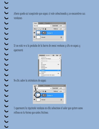 Ahora quedo así asegúrate que capas si este seleccionada y se encuentren sus
ventanas




Si no está ve a la pestaña de la barra de menú ventana y clic en capas y
aparecerá




De clic sobre la miniatura de capas




Y aparecerá la siguiente ventana en ella seleccione el color que quiere como
relleno en la forma que antes hicimos
 
