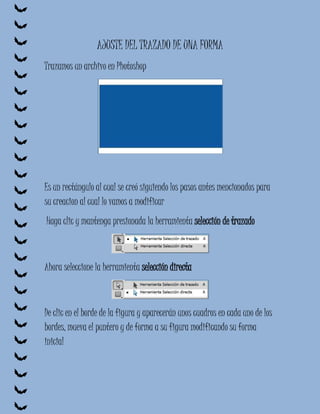 AJUSTE DEL TRAZADO DE UNA FORMA
Trazamos un archivo en Photoshop




Es un rectángulo al cual se creó siguiendo los pasos antes mencionados para
su creacion al cual lo vamos a modificar
Haga clic y mantenga presionada la herramienta selección de trazado



Ahora seleccione la herramienta selección directa



De clic en el borde de la figura y aparecerán unos cuadros en cada uno de los
bordes, mueva el puntero y de forma a su figura modificando su forma
inicial
 
