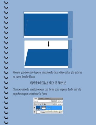 Observe que ahora solo la parte seleccionada tiene relleno solido y la anterior
se vuelve de color blanco

                  AÑADIR O RESTAR ÁREA DE FORMAS
Sirve para añadir o restar capas a una forma para empezar de clic sobre la
capa forma para seleccionar la forma
 