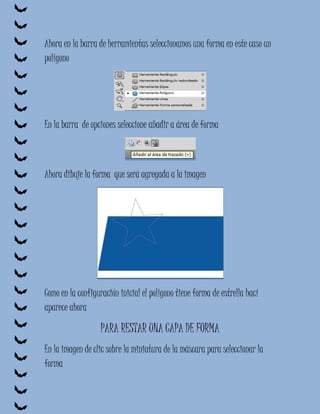 Ahora en la barra de herramientas seleccionamos una forma en este caso un
polígono




En la barra de opciones seleccione añadir a área de forma



Ahora dibuje la forma que será agregada a la imagen




Como en la configuración inicial el polígono tiene forma de estrella hací
aparece ahora

                   PARA RESTAR UNA CAPA DE FORMA
En la imagen de clic sobre la miniatura de la máscara para seleccionar la
forma
 