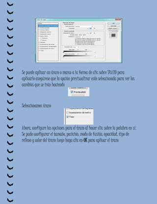 Se puede aplicar un trazo o marco a la forma de clic sobre TRAZO para
aplicarlo asegúrese que la opción previsualizar este seleccionada para ver los
cambios que se irán haciendo



Seleccionamos trazo



Ahora, configure las opciones para el trazo al hacer clic sobre la palabra en sí.
Se pude configurar el tamaño, posición, modo de fusión, opacidad, tipo de
relleno y color del trazo luego haga clic en OK para aplicar el trazo
 