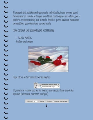 El mapa de bits está formado por pixeles individuales lo que provoca que al
incrementar su tamaño la imagen sea difusa, Las imágenes vectoriales, por el
contario, se manejan muy bien a escala, debido a que se basan en ecuaciones
matemáticas que determinan su apariencia

COMO UTILIZAR LAS HERRAMIENTAS DE SELECCIÓN

   1. BARITA MAGICA:
   Se abre una imagen




Haga clic en la herramienta barita mágica



El puntero se ve como una barita mágica ahora especifique una de las
opciones (tolerancia, suavizar, contiguo)
 
